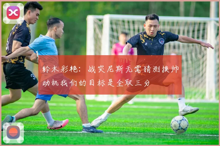 铃木彩艳：战突尼斯无需猜测换帅动机我们的目标是全取三分