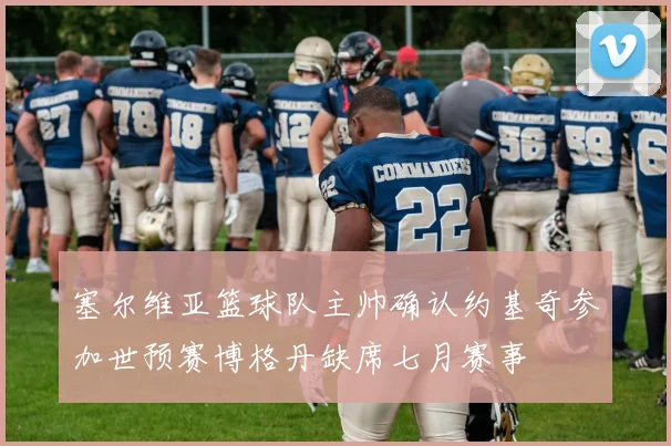 塞尔维亚篮球队主帅确认约基奇参加世预赛博格丹缺席七月赛事