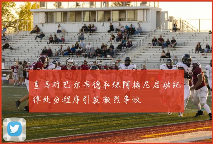 皇马对巴尔韦德和琼阿梅尼启动纪律处分程序引发激烈争议
