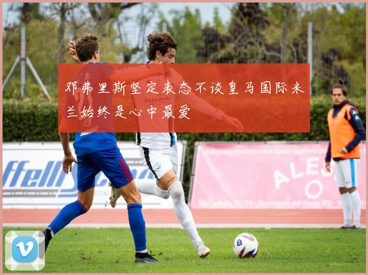 邓弗里斯坚定表态不谈皇马国际米兰始终是心中最爱