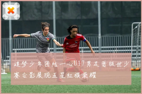 追梦少年团结一心U17男足晋级世少赛合影展现五星红旗荣耀