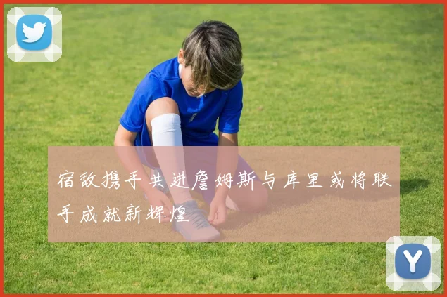 宿敌携手共进詹姆斯与库里或将联手成就新辉煌