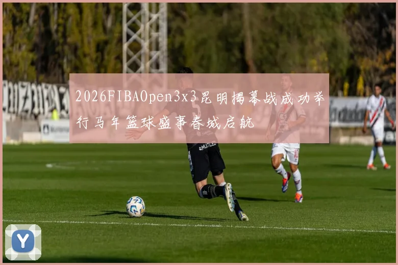2026FIBAOpen3x3昆明揭幕战成功举行马年篮球盛事春城启航