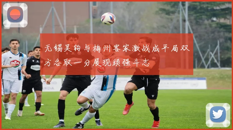 无锡吴钩与梅州客家激战成平局双方各取一分展现顽强斗志