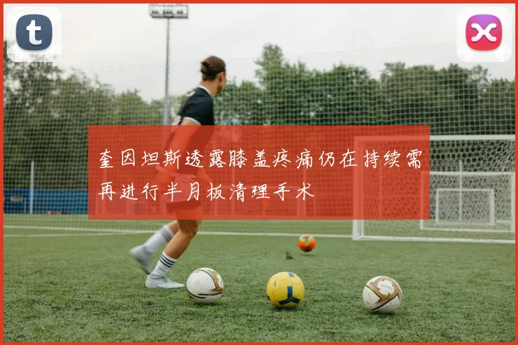 奎因坦斯透露膝盖疼痛仍在持续需再进行半月板清理手术