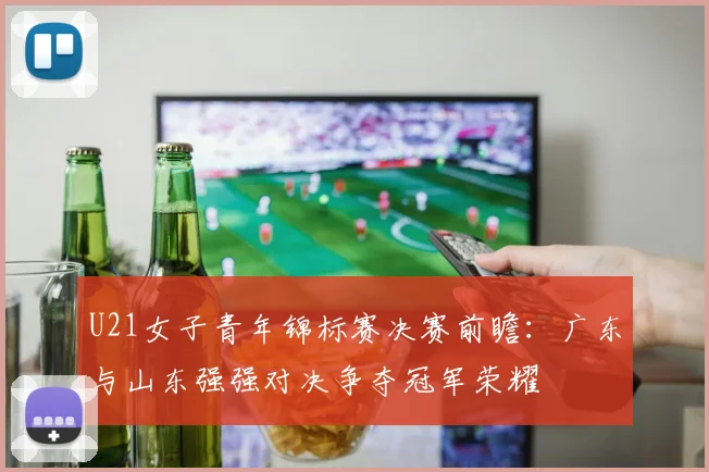 U21女子青年锦标赛决赛前瞻：广东与山东强强对决争夺冠军荣耀